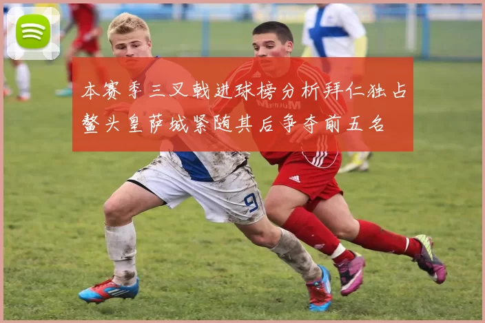 本赛季三叉戟进球榜分析拜仁独占鳌头皇萨城紧随其后争夺前五名