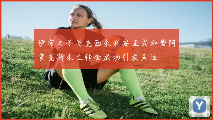 伊布之子马克西米利安正式加盟阿贾克斯米兰转会成功引发关注