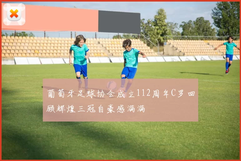 葡萄牙足球协会成立112周年C罗回顾辉煌三冠自豪感满满