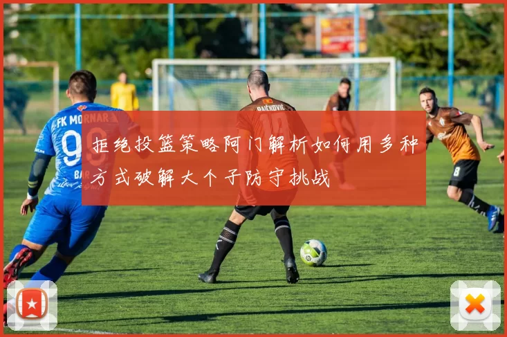 拒绝投篮策略阿门解析如何用多种方式破解大个子防守挑战