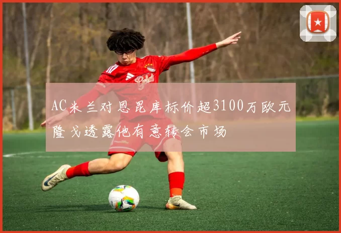 AC米兰对恩昆库标价超3100万欧元隆戈透露他有意转会市场