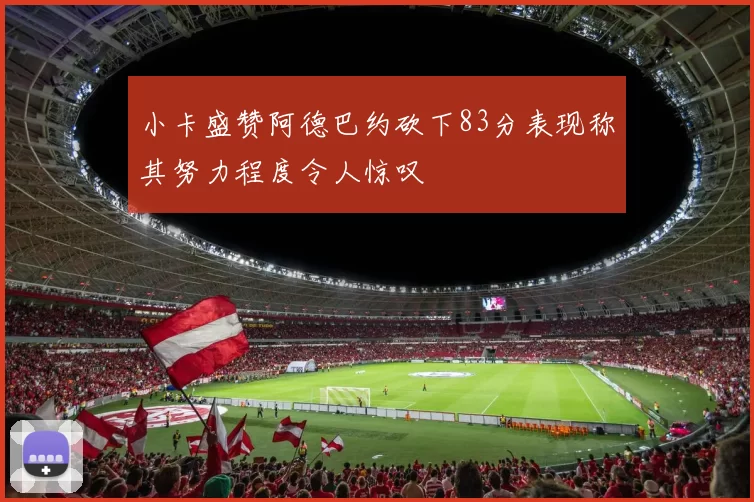 小卡盛赞阿德巴约砍下83分表现称其努力程度令人惊叹