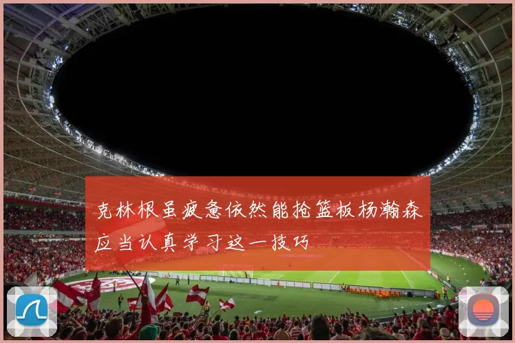 克林根虽疲惫依然能抢篮板杨瀚森应当认真学习这一技巧