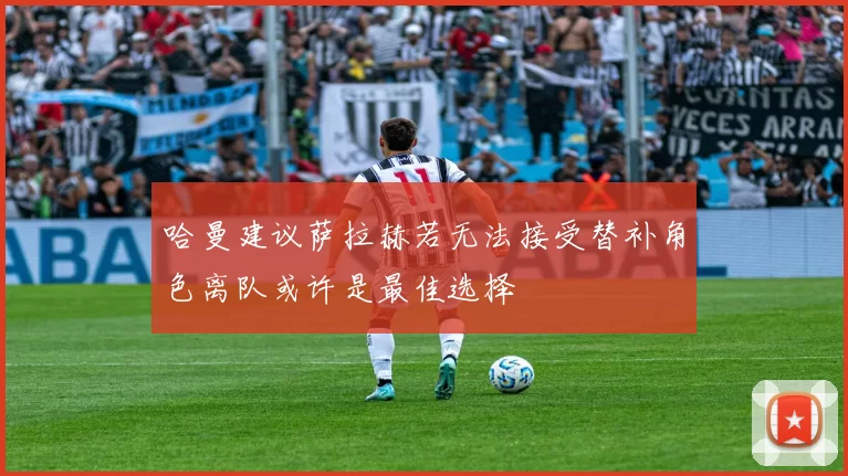 哈曼建议萨拉赫若无法接受替补角色离队或许是最佳选择
