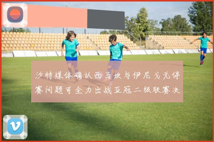 沙特媒体确认西马坎与伊尼戈无停赛问题可全力出战亚冠二级联赛决赛
