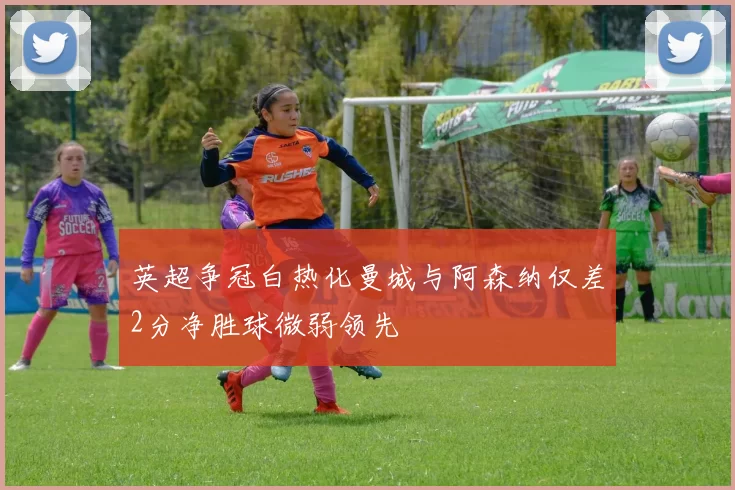 英超争冠白热化曼城与阿森纳仅差2分净胜球微弱领先
