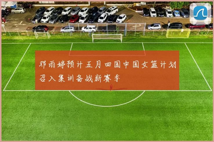邓雨婷预计五月回国中国女篮计划召入集训备战新赛季
