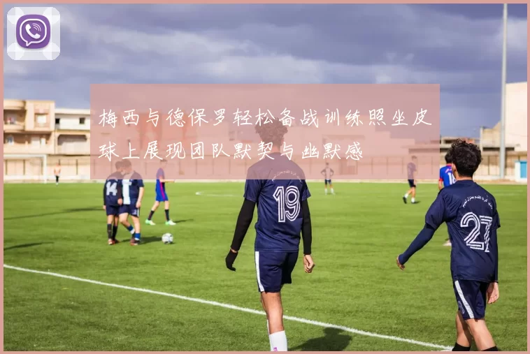 梅西与德保罗轻松备战训练照坐皮球上展现团队默契与幽默感