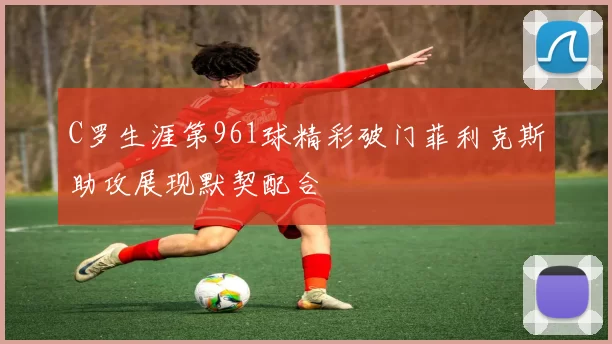 C罗生涯第961球精彩破门菲利克斯助攻展现默契配合