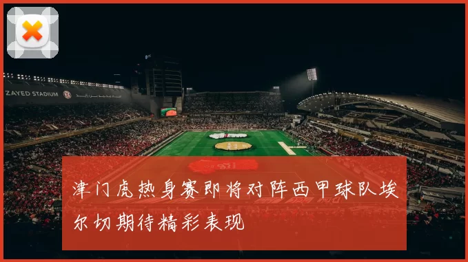 津门虎热身赛即将对阵西甲球队埃尔切期待精彩表现